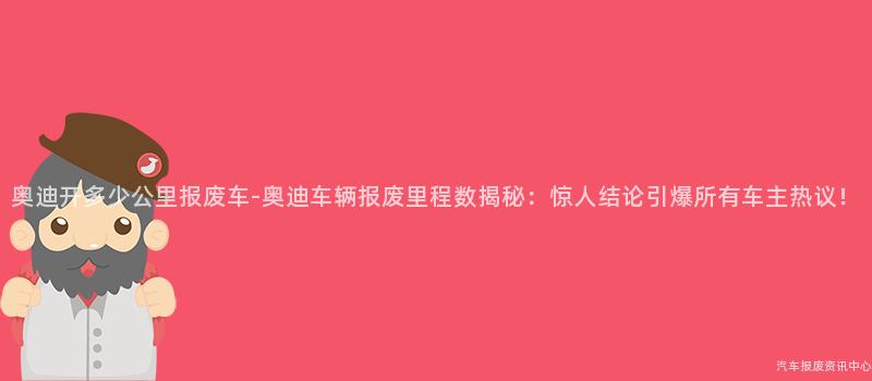 奥迪开多少公里报废车-奥迪车辆报废里程数揭秘：惊人结论引爆所有车主热议！
