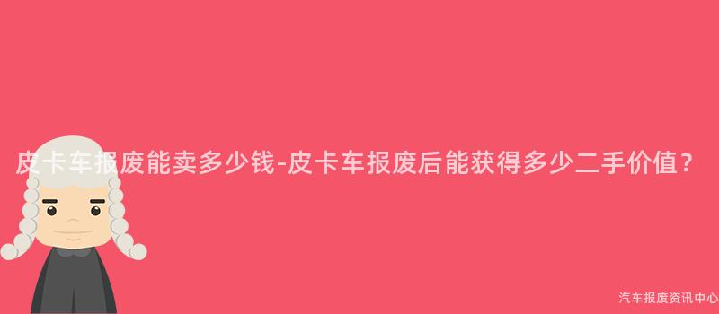 皮卡车报废能卖多少钱-皮卡车报废后能获得多少二手价值？