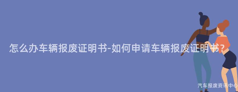 怎么办车辆报废证明书-如何申请车辆报废证明书？
