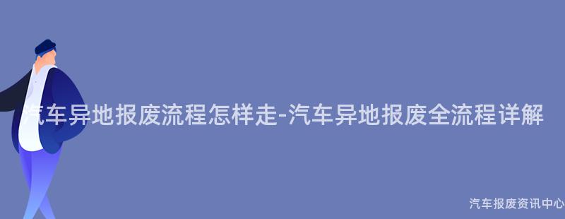 汽车异地报废流程怎样走-汽车异地报废全流程详解