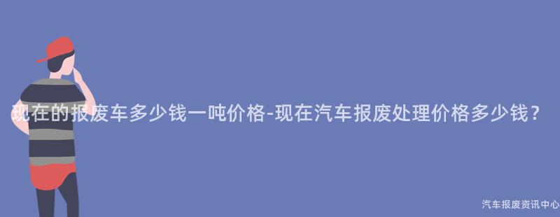 现在的报废车多少钱一吨价格-现在汽车报废处理价格多少钱？
