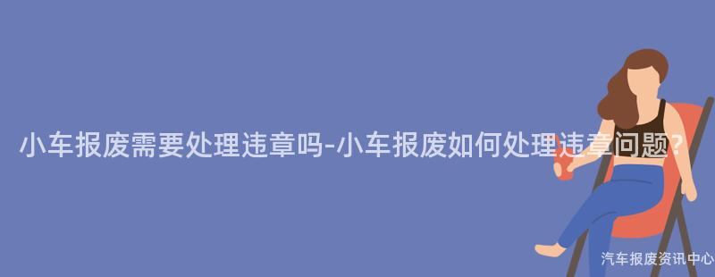 小车报废需要处理违章吗-小车报废如何处理违章问题？
