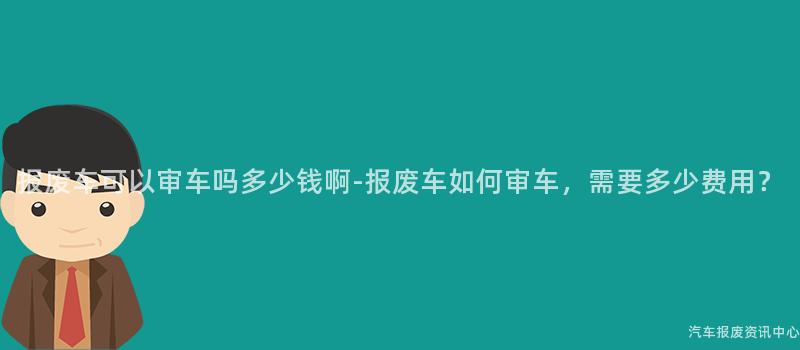 报废车可以审车吗多少钱啊-报废车如何审车，需要多少费用？