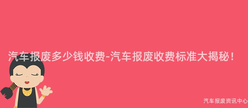 汽车报废多少钱收费-汽车报废收费标准大揭秘！