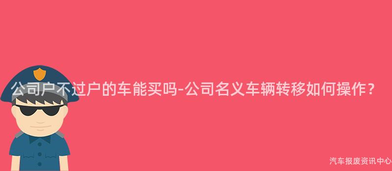 公司户不过户的车能买吗-公司名义车辆转移如何操作？