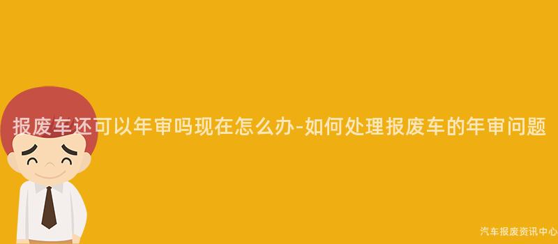 报废车还可以年审吗现在怎么办-如何处理报废车的年审问题
