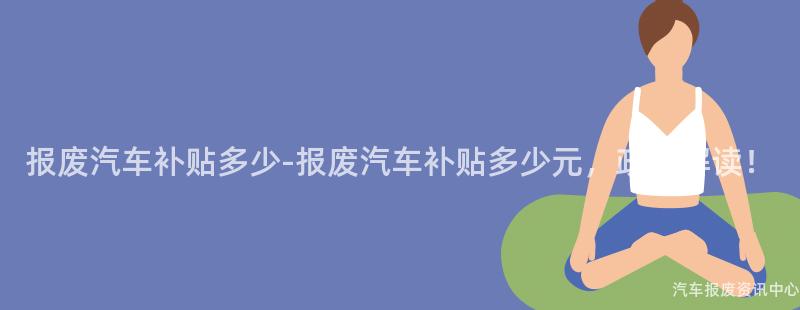 报废汽车补贴多少-报废汽车补贴多少元，政策解读！