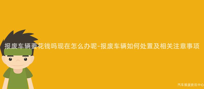 报废车辆要花钱吗现在怎么办呢-报废车辆如何处置及相关注意事项