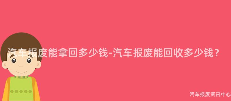 汽车报废能拿回多少钱-汽车报废能回收多少钱？