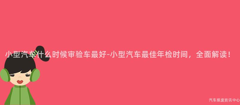 小型汽车什么时候审验车最好-小型汽车最佳年检时间，全面解读！