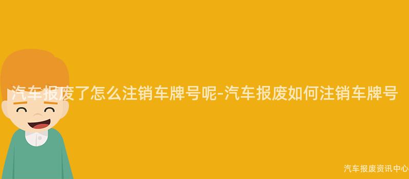 汽车报废了怎么注销车牌号呢-汽车报废如何注销车牌号