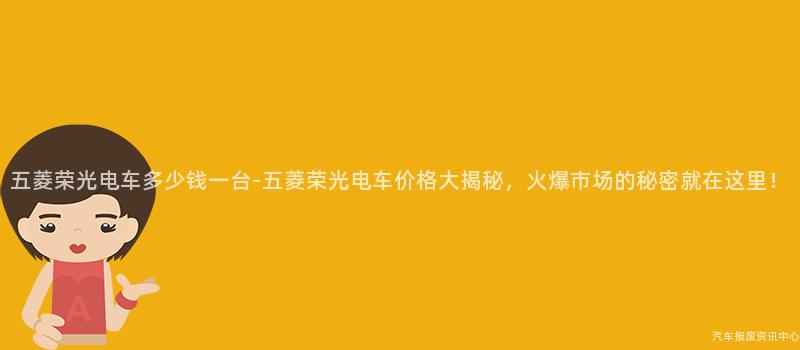 五菱荣光电车多少钱一台-五菱荣光电车价格大揭秘，火爆市场的秘密就在这里！