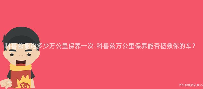 科鲁兹能跑多少万公里保养一次-科鲁兹万公里保养能否拯救你的车？
