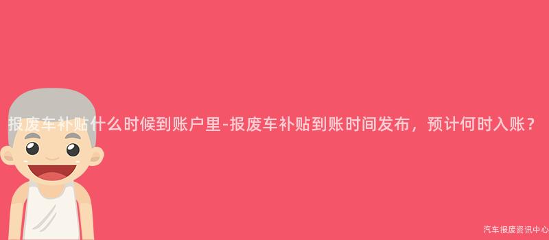 报废车补贴什么时候到账户里-报废车补贴到账时间发布，预计何时入账？