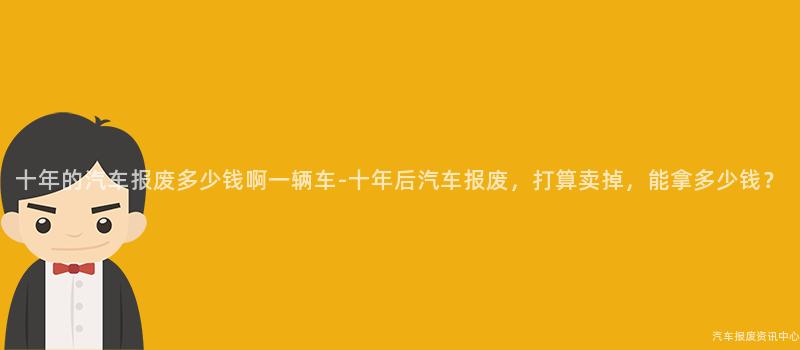 十年的汽车报废多少钱啊一辆车-十年后汽车报废，打算卖掉，能拿多少钱？