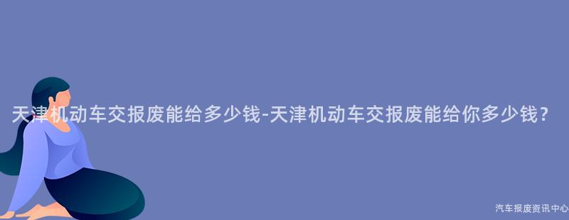 天津机动车交报废能给多少钱-天津机动车交报废能给你多少钱？