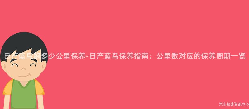 日产蓝鸟跑多少公里保养-日产蓝鸟保养指南：公里数对应的保养周期一览