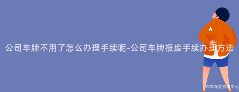 公司车牌不用了怎么办理手续呢-公司车牌报废手续办理方法