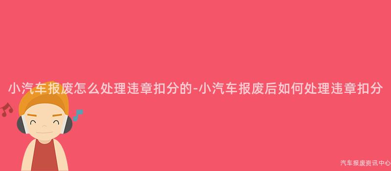 小汽车报废怎么处理违章扣分的-小汽车报废后如何处理违章扣分