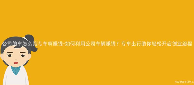 公司的车怎么跑专车啊赚钱-如何利用公司车辆赚钱？专车出行助你轻松开启创业路程