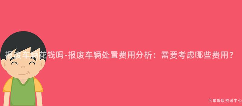 报废车辆花钱吗-报废车辆处置费用分析：需要考虑哪些费用？