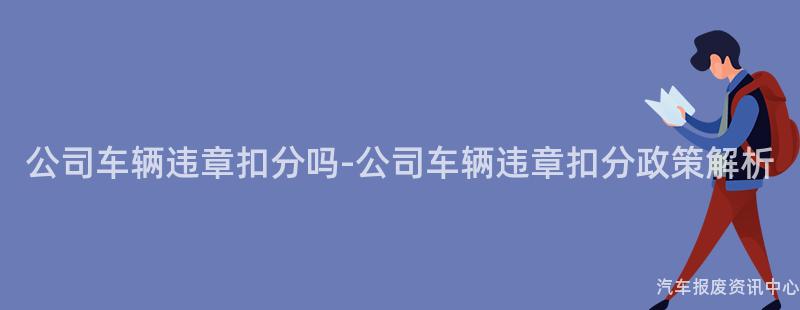 公司车辆违章扣分吗-公司车辆违章扣分政策解析