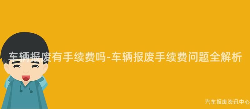 车辆报废有手续费吗-车辆报废手续费问题全解析