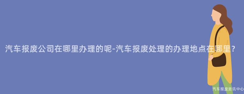 汽车报废公司在哪里办理的呢-汽车报废处理的办理地点在哪里？