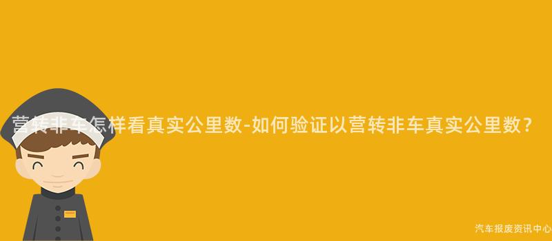 营转非车怎样看真实公里数-如何验证以营转非车真实公里数？