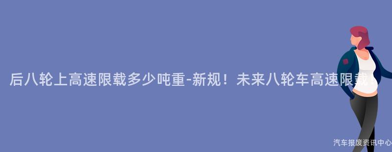 后八轮上高速限载多少吨重-新规！未来八轮车高速限载！