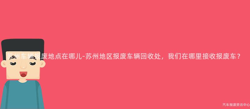 苏州车辆报废地点在哪儿-苏州地区报废车辆回收处，我们在哪里接收报废车？