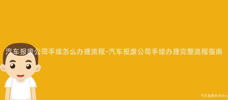 汽车报废公司手续怎么办理流程-汽车报废公司手续办理完整流程指南