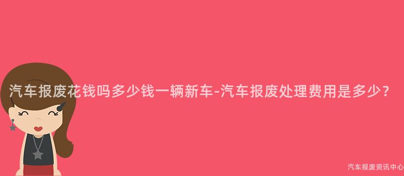汽车报废花钱吗多少钱一辆新车-汽车报废处理费用是多少？