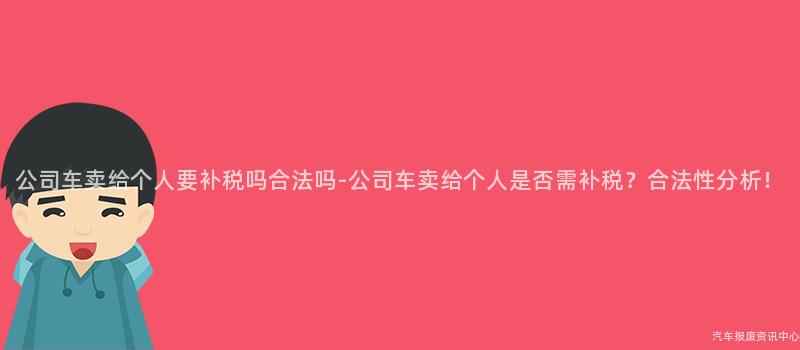 公司车卖给个人要补税吗合法吗-公司车卖给个人是否需补税？合法性分析！