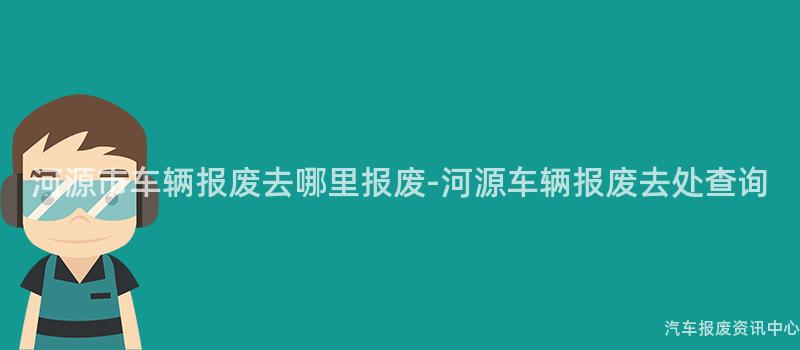 河源市车辆报废去哪里报废-河源车辆报废去处查询