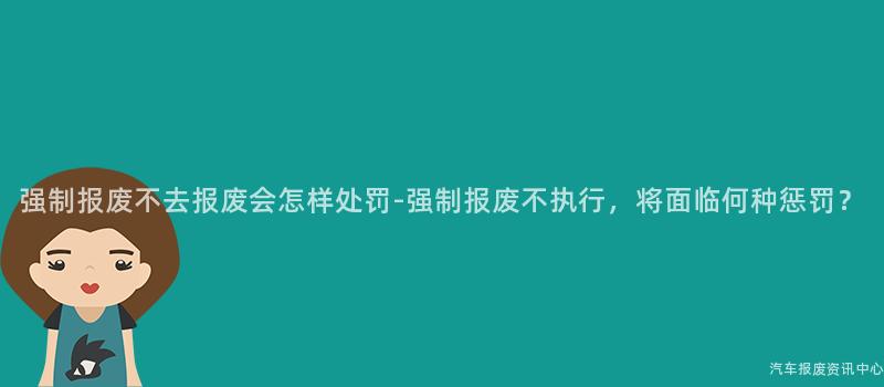 强制报废不去报废会怎样处罚-强制报废不执行，将面临何种惩罚？