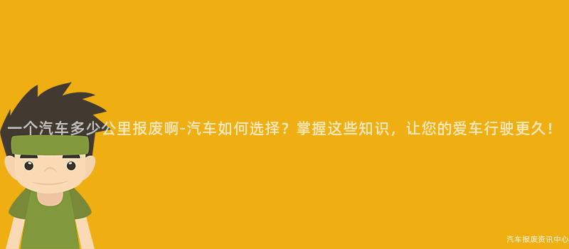 一个汽车多少公里报废啊-汽车如何选择？掌握这些知识，让您的爱车行驶更久！