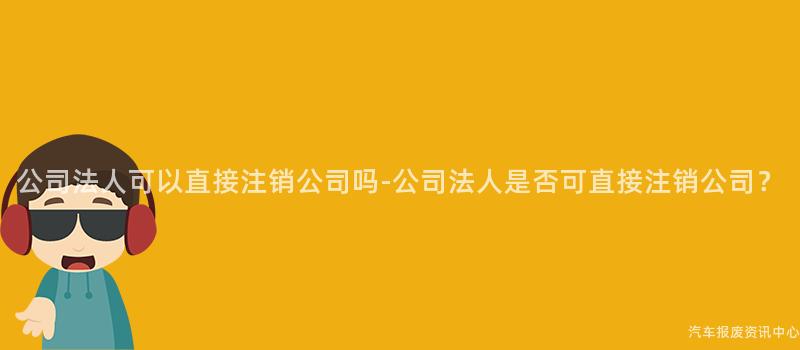 公司法人可以直接注销公司吗-公司法人是否可直接注销公司？