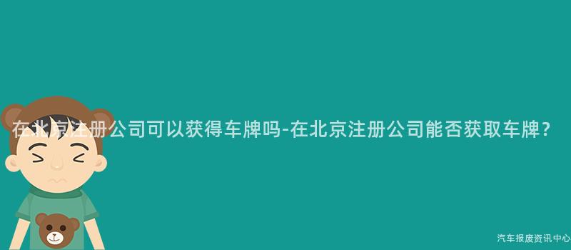 在北京注册公司可以获得车牌吗-在北京注册公司能否获取车牌？