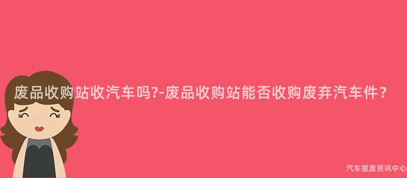 废品收购站收汽车吗?-废品收购站能否收购废弃汽车件？