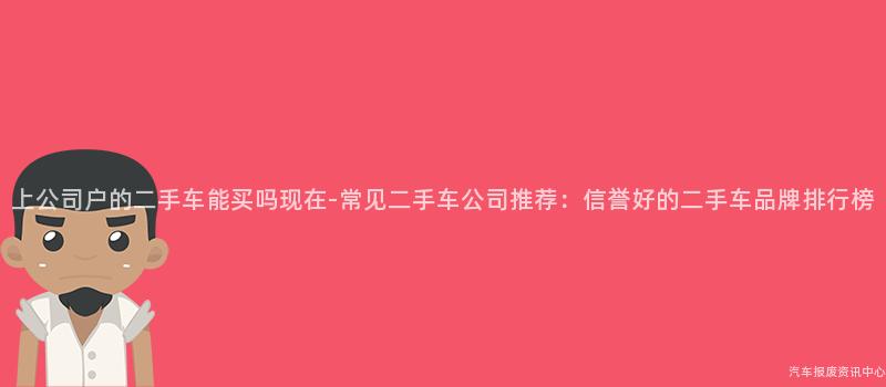 上公司户的二手车能买吗现在-常见二手车公司推荐：信誉好的二手车品牌排行榜