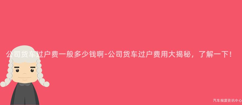 公司货车过户费一般多少钱啊-公司货车过户费用大揭秘，了解一下！