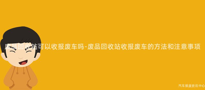 废品回收站可以收报废车吗-废品回收站收报废车的方法和注意事项