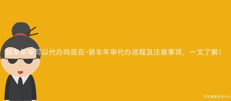 轿车年审可以代办吗现在-轿车年审代办流程及注意事项，一文了解！