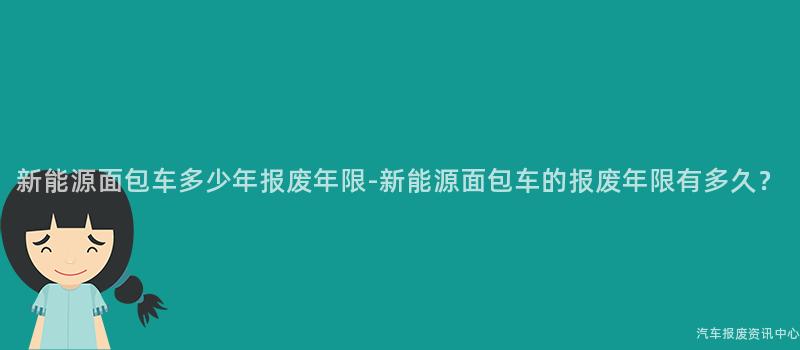 新能源面包车多少年报废年限-新能源面包车的报废年限有多久？