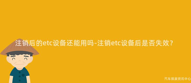 注销后的etc设备还能用吗-注销etc设备后是否失效？