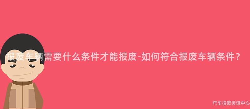 报废车辆需要什么条件才能报废-如何符合报废车辆条件？