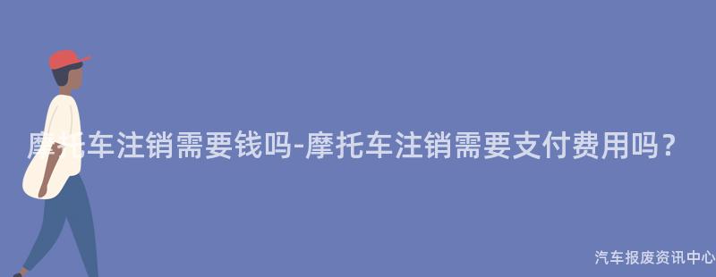 摩托车注销需要钱吗-摩托车注销需要支付费用吗？