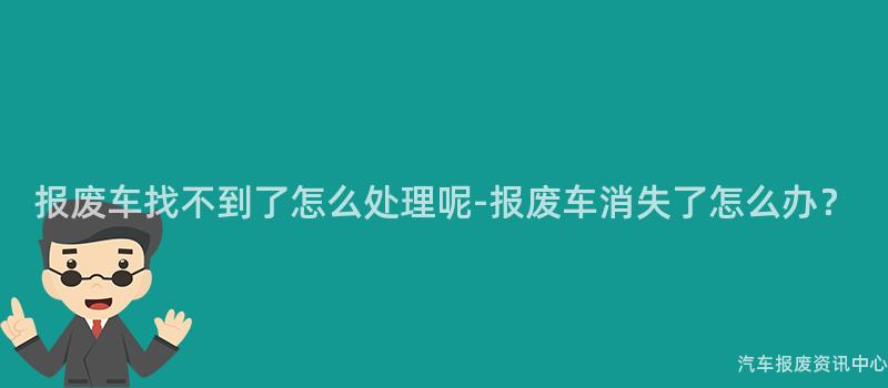 报废车找不到了怎么处理呢-报废车消失了怎么办？