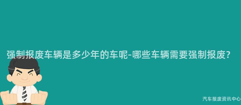 强制报废车辆是多少年的车呢-哪些车辆需要强制报废？
